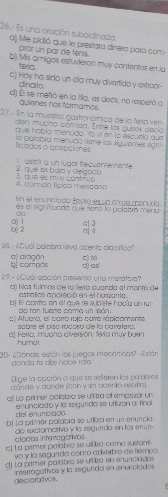 26.- Es una oración subordinada,
a) Me pidió que le prestara dinero para com-
prar un par de tenis.
b) Mis amigos estuvieron muy contentos en la
feria.
c) Hoy ha sido un día muy divertido y extraor-
dinario.
d) Él se metió en la fila, es decir, no respetó a
quienes nos formamos.
27.- En la muestra gastronómica de la feria ven-
den mucha comida. Entre los guisos decía
que había menudo. Yo vi en la escuela que
la palabra menudo tiene los siguientes signi-
ficados o acepciones:
1 . asistir a un lugar frecuentemente.
2. que es baja y delgada
3. que es muy continuo
4. comida típica mexicana
En el enunciado Pedro es un chico menudo,
es el significado que tiene la palabra menu-
do:
a) 1 c) 3
b) 2 d) 4
28.- ¿Cuál palabra lleva acento diacrítico?
a) dragón c) té
bj compás d) así
29.- ¿Cuál opción presenta una metáfora?
α) Nos fulmos de la feria cuando el manto de
estrellas apareció en el horizonte.
b) El carrito en el que te subiste hacía un rui-
do tan fuerte como un león,
c) Afuera, el carro rojo corre rápidamente
sobre el piso rocoso de la carretera.
d) Feria, mucha diversión; feria muy buen
humor,
30- ¿Dónde están los juegos mecánicos? -Están
donde te dije hace rato
Elige la opción a que se refieren las palabras
dónde y donde (con y sin acento escrito).
a) La primer palabra se utiliza al empezar un
enunciado y la segunda se utilizan al final
del enunciado.
b) La primer palabra se utiliza en un enuncia-
do exclamativo y la segunda en los enun-
ciados interrogativos.
c) La primer palabra se utiliza como sustanti-
vo y la segunda como adverbio de tiempo
d) La primer palabra se uttliza en enunciados
interrogativos y la segunda en enunciados
deciarativos.