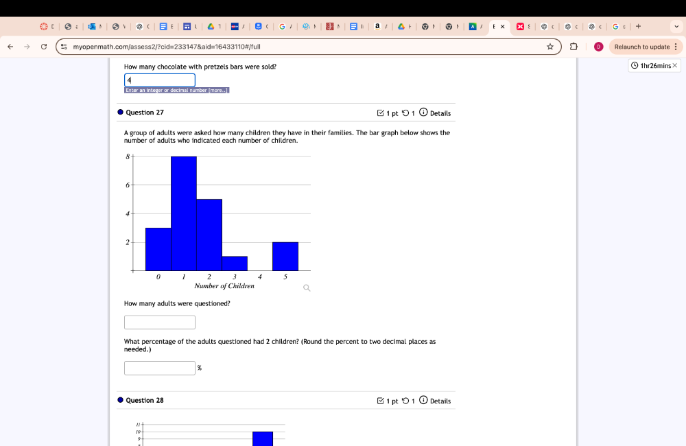 ☆ Relaunch to update : 
How many chocolate with pretzels bars were sold? 1hr26mins× 
4 
Enter an integer or decimal number more..] 
Question 27 ⑰ 1 pt つ 1 Details 
A group of adults were asked how many children they have in their families. The bar graph below shows the 
number of adults who indicated each number of children. 
How many adults were questioned? 
□ 
What percentage of the adults questioned had 2 children? (Round the percent to two decimal places as 
needed.)
□ %
Question 28 1 pt Details 
"
10 □ 1 
9