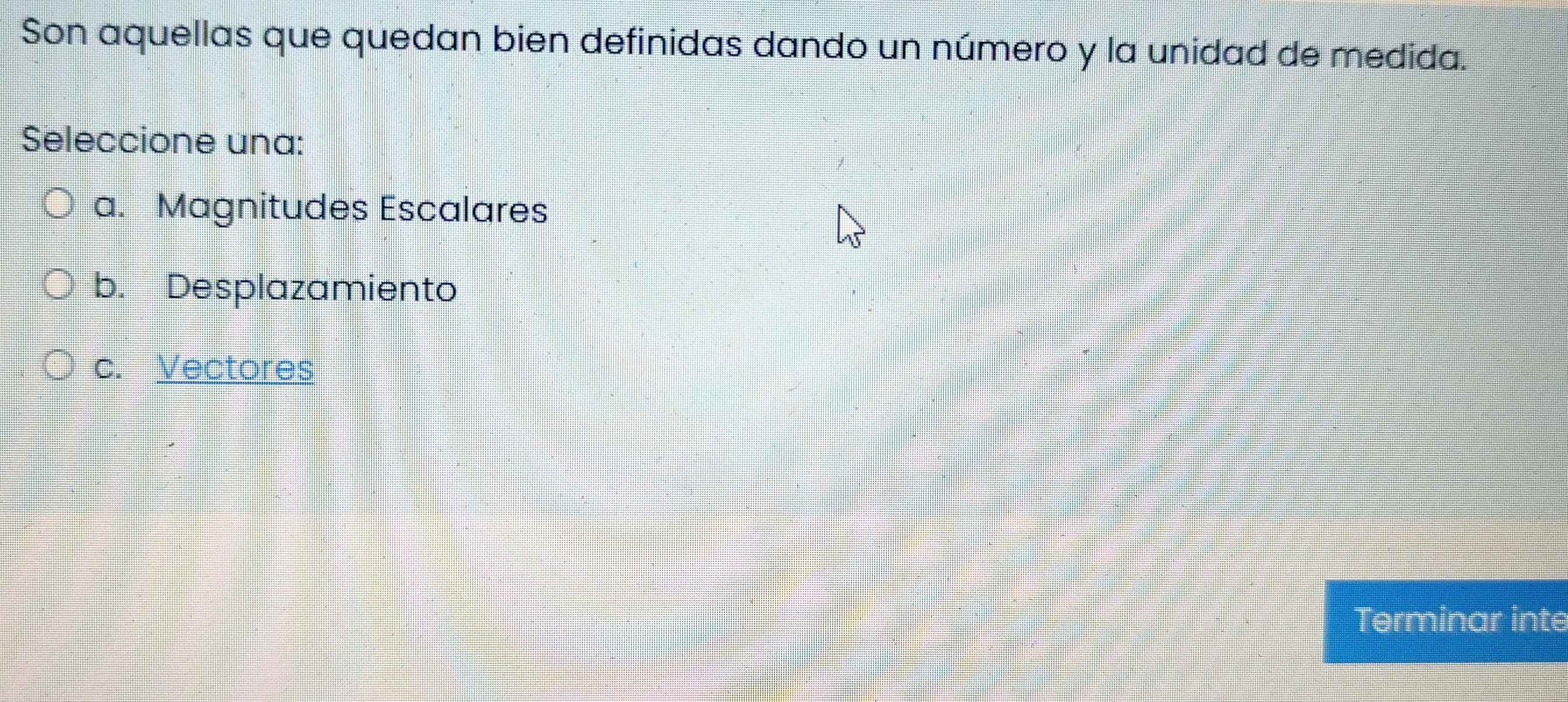 Son aquellas que quedan bien definidas dando un número y la unidad de medida.
Seleccione una:
a. Magnitudes Escalares
b. Desplazamiento
c. Vectores
Terminar inte