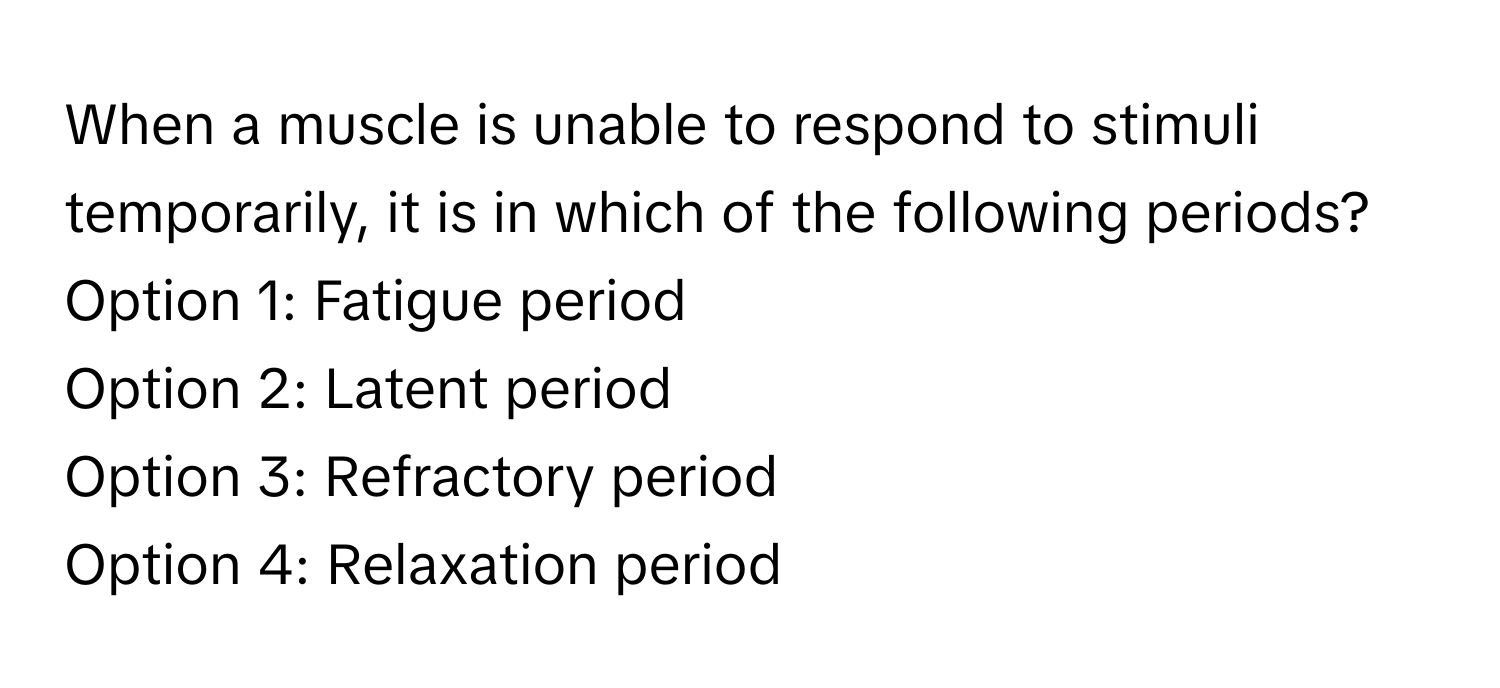 When a muscle is unable to respond to stimuli temporarily, it is in which of the following periods?

Option 1: Fatigue period
Option 2: Latent period
Option 3: Refractory period
Option 4: Relaxation period