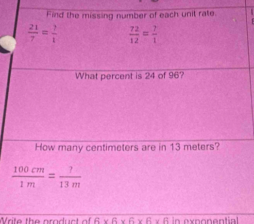 Find the missing number of each unit rate.
 21/7 = ?/1 
 72/12 = ?/1 
What percent is 24 of 96? 
How many centimeters are in 13 meters?
 100cm/1m = ?/13m 
Write the product of 6* 6* 6* 6* 6 in exponential