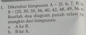 Diketahui himpunan A= 5,6,7,8 d
Buatlah dua diagram panah relasi y B= 25,30,35,36,40,42,48,49,56,6
mungkin dari himpunan:
a. A ke B.
b. B ke A.