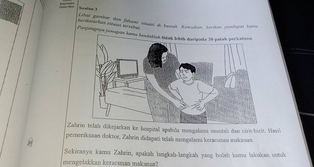 Kegundon 
Pemeriksa Soalan 3 
Lihat gambar dan fahami situasi di bawah. Kemudian, berikan pendapat kamu 
berdasarkan situasi tersebut. 
Panjangnya jawapa 
Zahrarkan ke hospital apabila mengalami muntah dan cirit-birit. Hasil 
pemeriksaan doktor, Zahrin didapati telah mengalami keracunan makanan. 
Sekiranya kamu Zahrin, apakah langkah-langkah yang boleh kamu lakukan untuk 
mengelakkan keracunan makanan?