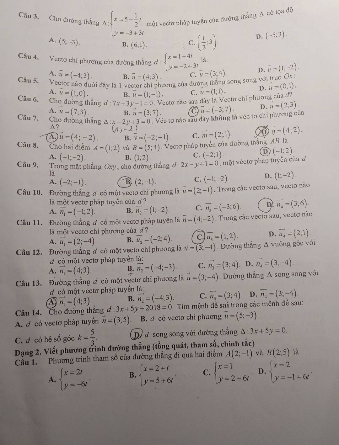 Cho đường thẳng Δ: beginarrayl x=5- 1/2 t y=-3+3tendarray. một vectơ pháp tuyến của đường thẳng Δ có tọa độ
D. (-5;3).
A. (5;-3).
B. (6;1).
C. ( 1/2 ;3).
Câu 4. Vectơ chỉ phương của đường thẳng d : beginarrayl x=1-4t y=-2+3tendarray. là:
A. vector u=(-4;3). B. vector u=(4;3). C. vector u=(3;4). D. vector u=(1;-2).
Câu 5. Vector nào dưới đây là 1 vector chỉ phương của đường thắng song song với trục Ox :
A. vector u=(1;0).
B. vector u=(1;-1). C. vector u=(1;1). D. vector u=(0;1).
Câu 6. Cho đường thắng d 7x+3y-1=0. Vectơ nào sau đây là Vectơ chỉ phương của đ?
A. vector u=(7;3). vector u=(-3;7). D. vector u=(2;3).
B. vector u=(3;7). a
Câu 7. Cho đường thắng △ :x-2y+3=0. Véc tơ nào sau đây không là véc tơ chỉ phương của
△?
(1;-2)
A. vector u=(4;-2). B. vector v=(-2;-1). C. vector m=(2;1). ⑥ vector q=(4;2).
Câu 8. Cho hai điểm A=(1;2) và B=(5;4). Vectơ pháp tuyến của đường thắng AB là
A. (-1;-2). (1;2).
B.
C. (-2;1).
D (-1;2).
Câu 9. Trong mặt phẳng Oxy, cho đường thẳng đ : 2x-y+1=0 , một véctơ pháp tuyển của d
là
A. (-2;-1). B (2;-1).
C. (-1;-2).
D. (1;-2).
Câu 10. Đường thẳng đ có một vectơ chỉ phương là vector u=(2;-1). Trong các vectơ sau, vectơ nào
là một vectơ pháp tuyến của d ?
A. vector n_1=(-1;2). B. vector n_2=(1;-2). C. vector n_3=(-3;6). D. vector n_4=(3;6).
Câu 11. Đường thắng đ có một vectơ pháp tuyển là vector n=(4;-2). Trong các vectơ sau, vectơ nào
là một vectơ chỉ phương của d ?
A. vector u_1=(2;-4). B. vector u_2=(-2;4). C. vector u_3=(1;2). D. vector u_4=(2;1).
Câu 12. Đường thẳng đ có một vectơ chỉ phương là vector u=(3;-4). Đường thắng △ vuông góc với
d có một vectơ pháp tuyển là:
A. vector n_1=(4;3).. D. vector n_4=(3;-4).
B. vector n_2=(-4;-3). C. vector n_3=(3;4)
Câu 13. Đường thắng đ có một vectơ chỉ phương là vector u=(3;-4). Đường thẳng Δ song song với
d có một vectơ pháp tuyển là:
A vector n_1=(4;3).
B. vector n_2=(-4;3). C. vector n_3=(3;4) D. vector n_4=(3;-4).
Câu 14. Cho đường thắng d d:3x+5y+2018=0. Tìm mệnh đề sai trong các mệnh đề sau:
A. d có vectơ pháp tuyển vector n=(3;5). B. d có vectơ chỉ phương vector u=(5;-3).
C. đ có hệ số góc k= 5/3 . D d song song với đường thắng △ :3x+5y=0.
Dạng 2. Viết phương trình đường thẳng (tổng quát, tham số, chính tắc)
Câu 1. Phương trình tham số của đường thẳng đi qua hai điểm A(2;-1) và B(2;5) là
A. beginarrayl x=2t y=-6tendarray. .
B. beginarrayl x=2+t y=5+6tendarray. . C. beginarrayl x=1 y=2+6tendarray. . D. beginarrayl x=2 y=-1+6tendarray. .