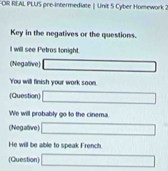 FOR REAL PLUS pre-intermediate | Unit 5 Cyber Homework 2 
Key in the negatives or the questions. 
I will see Petros tonight. 
(Negative) 
You will finish your work soon. 
(Question) 
We will probably go to the cinema. 
(Negative) 
He will be able to speak French. 
(Question)