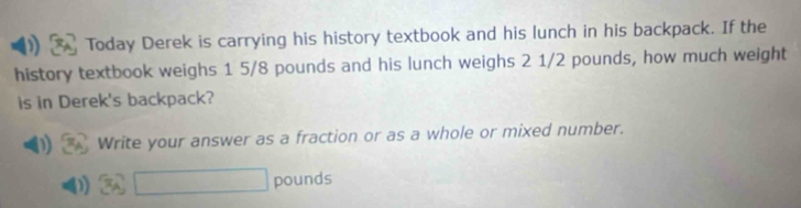 Today Derek is carrying his history textbook and his lunch in his backpack. If the 
history textbook weighs 1 5/8 pounds and his lunch weighs 2 1/2 pounds, how much weight 
is in Derek's backpack? 
Write your answer as a fraction or as a whole or mixed number.
□ pounds