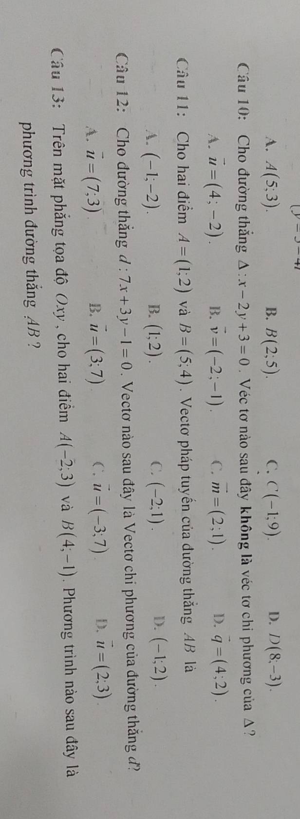 (y=y-41
A. A(5;3). B. B(2;5). C. C(-1;9). D. D(8;-3). 
Câu 10: Cho đường thắng △ :x-2y+3=0 Véc tơ nào sau đây không là véc tơ chi phương của Δ?
A. vector u=(4;-2). B. vector v=(-2;-1). C. vector m=(2;1). D. vector q=(4;2). 
Câu 11: Cho hai điểm A=(1;2) và B=(5;4). Vectơ pháp tuyến của đường thắng AB là
D.
A. (-1;-2). B. (1;2). C. (-2;1). (-1;2). 
Câu 12: Cho đường thắng d : 7x+3y-1=0. Vectơ nào sau đây là Vectơ chi phương của đường thắng đ?
B.
A. vector u=(7;3) vector u=(3;7)
C. vector u=(-3;7). D. vector u=(2;3). 
Câu 13: Trên mặt phẳng tọa độ Oxy , cho hai điểm A(-2;3) và B(4;-1). Phương trình nào sau đây là
phương trình đường thắng AB