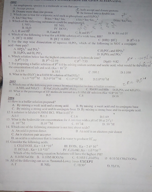 2002
. An amphiprotic species is a molecule or ion that can------
A. Accept proton C. both accept and donate protons
B .Donate more than one proton D be formed into a double ion
2. Which one is true for a triprotic acid such as phosphoric acid H PO 1?
A. ka_1>ka_2>ka_3 B. ka_1>ka_2>ka_1
3. Which of the following substances could be amphiprotic? C ka_1>ka_2=ka_1 D.k
L NO'_3 lí NII_3
Ⅱ1. H_2O IV. HCO'_3
A. I, Ⅱ and 11f B、 I and Ⅱ C. li and IV D. I. II and IV
4. Which of the following is true for a 0.10M solution of a weak base, HB?
A. [H^+]=0.10M B. [B']'=0.10M C. [HB]>[H^+] D P''-1.0
5. For the step wise dissociation of aqueous H_1PO_4 , which of the following is NOT a conjugate
acid -base pair?
A. HPO_2^((2-) and PO_4^(3-) 4 and HPO_4^(2-)
C. H_2)PO
B. H_3PO_4 and H_2PO_4 D. H_2PO_4 and PO_4^((3.)
6. Which solution below has the highest concentration of hydroxide ions?
A. P''=3.21.B. P^11)=12.59 C. P^(11)-7.93 D) p|1-9.82
7. For preparing a buffer solution of P''6.0 by mixing sodium acetate and acetic acid, what would be the ratio of
the concentration of salt and acid. (Ka=10^(-5).
A 1:10 B. 10:1 C . 100:1 D. 1:100
8. What is the (H_2O^+) in a 0.050 M solution of Ba(OH)_2?
A. 1.0+10^(13)M B. 50°10^(-10)M
2003 C.1.0^*10^(-5)M D. 5.0°10^(-2)M
9. Which one of the following pair cannot be mixed together to form a butter sontion?
A. NH_3 and NHCl B. N C_2H_3O_2 D.II_3PO
10. What is the percentage of HF molecule ionized in a 0.10M andH C_2H_1O_2 C. RbOH and HBr solution (Ka· 6.8°10'' and KH_2PO_1
HF
A 2
2004 B.5 C.3 D.10
11 How is a buffer solution prepared?
A. By mixing a weak acid and a strong acid. B. By mixing a weak acid and its conjugate base
C. By mixing a strong acid and its conjugate base. D. By mixing a strong base and its conjugate acid.
12 A solution is labeled 0.500M HCl. What is (H^+) )?
A.0.5 B.1.5 C.1.6 D.1.69
13. What is the hydroxide ion concentration for A solution with a pli of 10 at 25°c?
A. 10^(-10)M B. 10^(-10)M C. 10^(-7)M D. 10^(-2)M
14. Which one of the following statement is not true about acids?
A. An acid is proton donor. B. An acid is an electron pair donor
C. An is electron pair acceptor
D. an acid is a substance that is ionized in water to producer H'_(aq)
15. Consider the following acids.
1. CH_3COOH,Ka=1.8°10^(-5) III. HOBt,Ka=2.4°10^(-9)
II. HCO_2H,Ka=1.8*10^(-1) IV C_6H_5OH,Ka=1.0910^(-10)
Which of the following equation Solutions will have the highest PH?
A. 0.10M NaOBr B. 0.10M HCO_2Na C. 0.10M C. H_cON_2 D 0.10 M CH;COONa
16. All of the following can act as Bronsted-Lowry bases EXCEPT
A. F B. NH_3 C. HCO^(-3) D. H_2CO_3