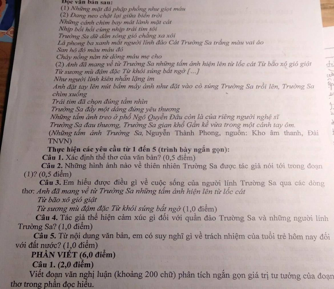 Độc văn bàn sau:
(1) Những mặt đá phập phồng như giọt máu
(2) Đang neo chặt lại giữa biển trời
Những cánh chim bay mát lành mặt cát
Nhịp bồi hồi cùng nhịp trái tim tôi
Trường Sa dữ dẫn sóng gió chẳng xa xôi
Lá phong ba xanh mắt người lính đảo Cát Trường Sa trắng màu vai áo
San hồ đỏ màu máu đỏ
Chảy nồng nàn từ dòng máu mẹ cho
(2) Anh đã mang về từ Trường Sa những tấm ảnh hiện lên từ lốc cát Từ bão xô gió giật +
Từ sương mù đậm đặc Từ khói súng bất ngờ [...]
a
Như người lính kiên nhẫn lặng im
Anh đặt tay lên nút bấm máy ảnh như đặt vào cò súng Trường Sa trồi lên, Trường Sa
chìm xuống
D
Trái tim đã chọn đúng tầm nhìn
Trường Sa đầy một dáng đứng yêu thương
Những tấm ảnh treo ở phố Ngô Quyền Đâu còn là của riêng người nghệ sĩ
Trường Sạ đau thương, Trường Sa gian khổ Gần kề vừa trong một cánh tay ôm.
(Những tấm ảnh Trường Sa, Nguyễn Thành Phong, nguồn: Kho âm thanh, Đài
TNVN)
Thực hiện các yêu cầu từ 1 đến 5 (trình bày ngắn gọn):
Câu 1. Xác định thể thơ của văn bản? (0,5 điểm)
Câu 2. Những hình ảnh nào về thiên nhiên Trường Sa được tác giả nói tới trong đoạn
(1)? (0,5 điểm)
Câu 3. Em hiểu được điều gì về cuộc sống của người lính Trường Sa qua các dòng
thơ: Anh đã mang về từ Trường Sa những tấm ảnh hiện lên từ lốc cát
Từ bão xô gió giật
Từ sương mù đậm đặc Từ khói súng bất ngờ (1,0 điểm)
Câu 4. Tác giả thể hiện cảm xúc gì đối với quần đảo Trường Sa và những người lính
Trường Sa? (1,0 điểm)
Câu 5. Từ nội dụng văn bản, em có suy nghĩ gì về trách nhiệm của tuổi trẻ hôm nay đối
với đất nước? (1,0 điểm)
PHÀN VIẾT (6,0 điểm)
Câu 1. (2,0 điểm)
Viết đoạn văn nghị luận (khoảng 200 chữ) phân tích ngắn gọn giá trị tư tưởng của đoạn
thơ trong phần đọc hiểu.