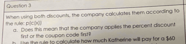 When using both discounts, the company calculates them according to
the rule: p(c(x))
a. Does this mean that the company applies the percent discount
first or the coupon code first?
h. l se the ryle to calculate how much Katherine will pay for a $60