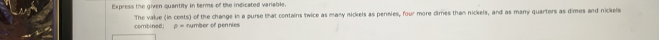 Express the given quantity in terms of the indicated variable. 
The value (in cents) of the change in a purse that contains twice as many nickels as pennies, four more dimes than nickels, and as many quarters as dimes and nickels 
combined; p= number of pennies