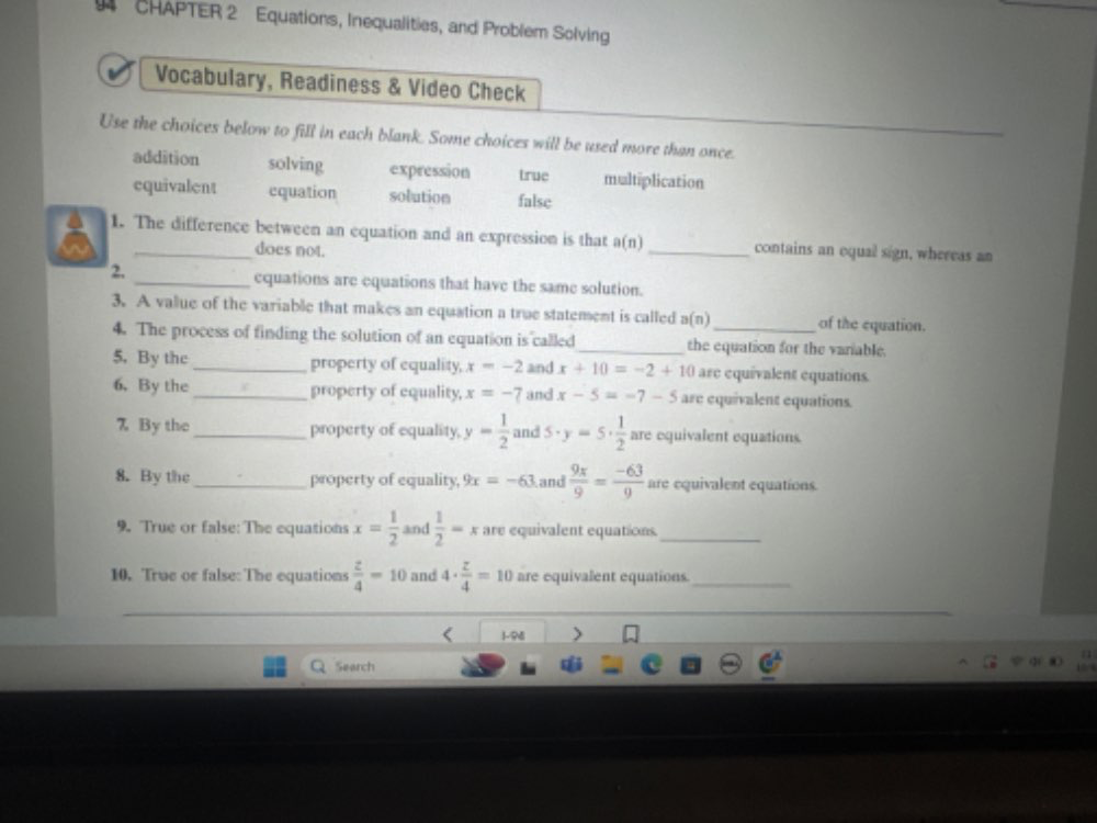 CHAPTER 2 Equations, Inequalities, and Problem Solving
Vocabulary, Readiness & Video Check
Use the choices below to fill in each blank. Some choices will be used more than once.
addition solving expression true multiplication
equivalent equation solution false
1. The difference between an equation and an expression is that a(n) _contains an oqual sign, whereas an
does not.
2.
_equations are equations that have the same solution.
3. A value of the variable that makes an equation a true statement is called a(t _of the equation.
4. The process of finding the solution of an equation is called_ the equation for the variable.
5.By the _property of equality, x=-2 and x+10=-2+10 are equivalent equations.
6. By the _property of equality, x=-7 and x-5=-7-5 are equivalent equations.
7 By the _property of equality, y= 1/2  and 5· y=5·  1/2  are equivalent equations.
8. By the _property of equality, 9x=-63 and  9x/9 = (-63)/9  are equivalent equations.
9. True or false: The equations x= 1/2  and  1/2 =x are equivalent equations._
10. True or false: The equations  z/4 =10 and 4·  z/4 =10 are equivalent equations._
< 1-98
Search