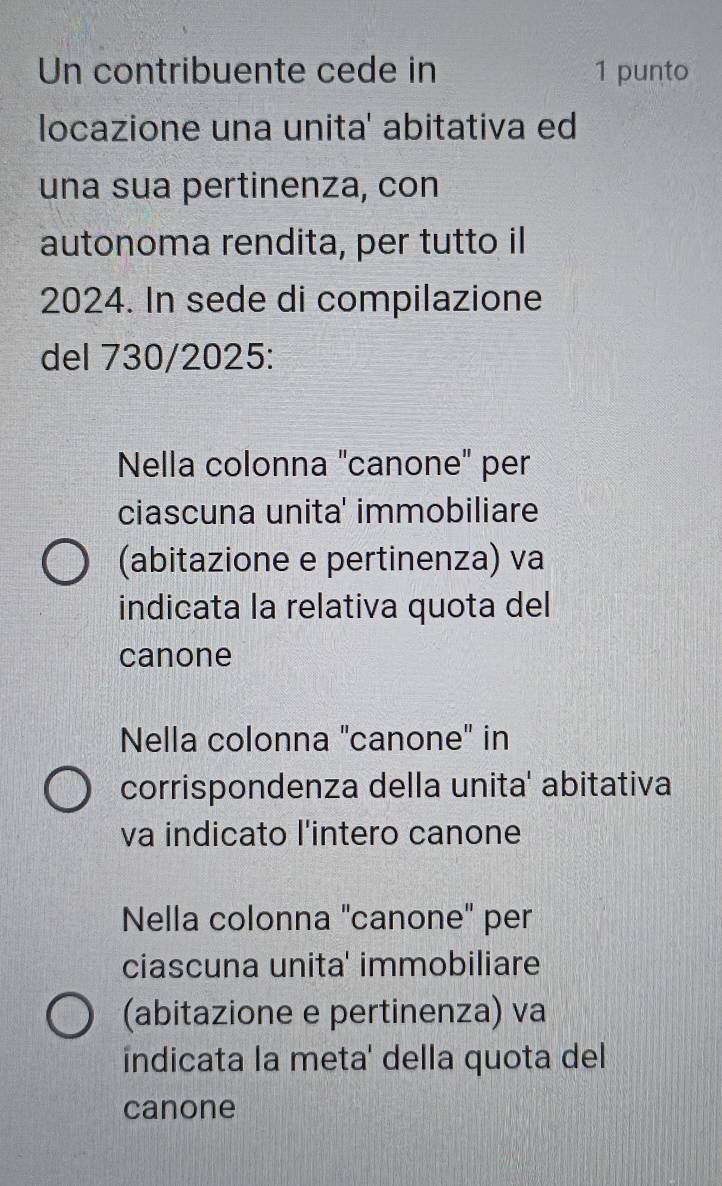 Un contribuente cede in 1 punto 
locazione una unita' abitativa ed 
una sua pertinenza, con 
autonoma rendita, per tutto il
2024. In sede di compilazione 
del 730/2025: 
Nella colonna "canone" per 
ciascuna unita' immobiliare 
(abitazione e pertinenza) va 
indicata la relativa quota del 
canone 
Nella colonna "canone' in 
corrispondenza della unita' abitativa 
va indicato l'intero canone 
Nella colonna "canone" per 
ciascuna unita' immobiliare 
(abitazione e pertinenza) va 
indicata la meta' della quota del 
canone