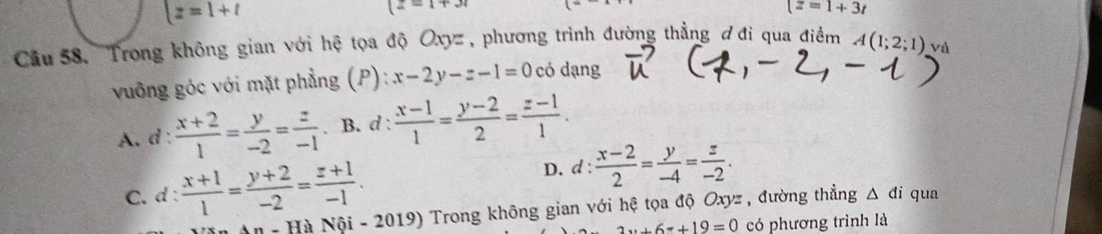  z=1+t
(z=1+3r
z=1+3t
Cầu 58. 'Trong không gian với hệ tọa độ Oxyz, phương trình đường thẳng ơđi qua điểm A(1;2;1) Và
vuông góc với mặt phẳng (P): x-2y-z-1=0 có dạng
A. d  (x+2)/1 = y/-2 = z/-1 . B. d :  (x-1)/1 = (y-2)/2 = (z-1)/1 .
D. d :  (x-2)/2 = y/-4 = z/-2 .
C. d :  (x+1)/1 = (y+2)/-2 = (z+1)/-1 . qua
- Hà Nội - 2019) Trong không gian với hệ tọa độ Oxyz , đường thẳng △ di
2...6x+19=0 có phương trình là