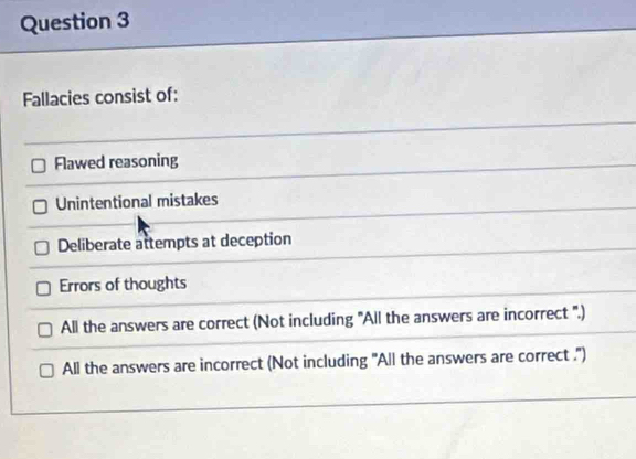 Fallacies consist of:
Flawed reasoning
Unintentional mistakes
Deliberate attempts at deception
Errors of thoughts
All the answers are correct (Not including 'All the answers are incorrect ''.)
All the answers are incorrect (Not including 'All the answers are correct .'')