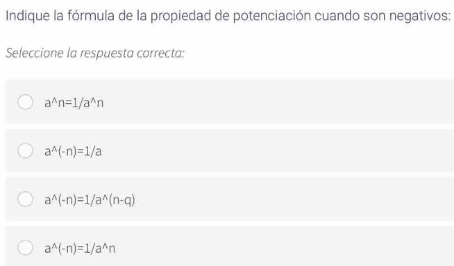 Indique la fórmula de la propiedad de potenciación cuando son negativos:
Seleccione la respuesta correcta:
a^(wedge)n=1/a^(wedge)n
a^(wedge)(-n)=1/a
a^(wedge)(-n)=1/a^(wedge)(n-q)
a^(wedge)(-n)=1/a^(wedge)n