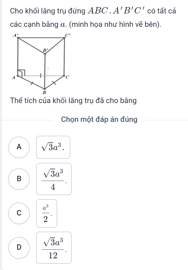 Cho khối lăng trụ đứng ABC. A'B'C' có tất cả
các cạnh bằng a. (minh họa như hình vẽ bên).
Thể tích của khối lăng trụ đã cho bằng
Chọn một đáp án đúng
A sqrt(3)a^3.
B  sqrt(3)a^3/4 .
C  a^3/2 .
D  sqrt(3)a^3/12 .