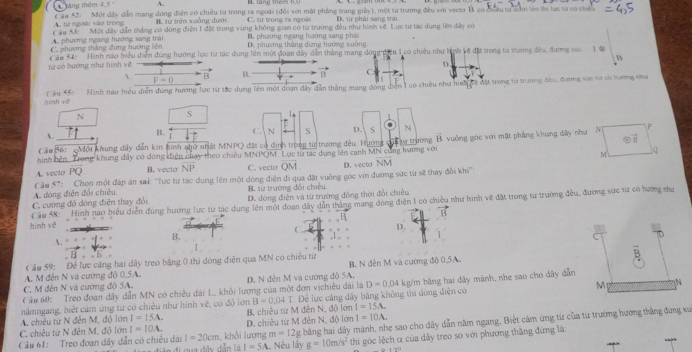 A: tăng thêm 4.5° B. tăng them 6,0
Cầu 52: Một dây dẫn mang dòng điện có chiều từ trong ra ngoài (đồi với mặt phẳng trang giấy), một từ trường đều với vectơ B có chiều từ dưới lên thi lực từ có chiều
A. từ ngoài vào trong B. từ trên xuồng dưới C. từ trong ra ngoài D. từ phải sang trái
Cầu 53:  Một dây dẫn thắng có dòng điện I đặt trong vùng không gian có từ trường đều như hình vẽ. Lực từ tác dụng lên dây có
A. phương ngang hướng sang trái. B. phương ngang hướng sang phái.
C. phương thắng đứng hướng lên D. phương thắng dứng hưởng xuống
Cầu 54: Hinh nào biểu diễn đùng hướng lực từ tác dụng lên một đoạn dây dẫn thắng mang dòng diện I có chiêu như hình về đặt trong từ trường đều, đường sức  1 0
từ có hướng như hình vẽ D.
C.
A. F=0
B B. B
B
Cầu 55:   Hình nào biểu diễn đúng hướng lực từ tắc dụng lên một đoạn dây dẫn thắng mang dòng diện I có chiều như hình về đặt trong từ trường đêu, đường sức từ có hướng như
hình vẽ
N
S
A.
B. C.  N S D. S N
Câu 56:  Một khung dây dẫn kin hình chữ nhật MNPQ đặt cổ định trong từ trường đều. Hướng của từ trường vector B vuông góc với mặt phẳng khung dây như
hình bên. Trong khung dây có dòng điện chay theo chiều MNPQM. Lực từ tác dụng lên cạnh MN cùng hướng với
A. vecto PO
B. vecto vector NP C. vecto overline QM D. vecto vector NM.
Câu 57: Chọn một đáp án sai: “lực từ tác dụng lên một dòng điện đi qua đặt vuông góc với đường sức từ sẽ thay đổi khi”:
A. dòng điện đổi chiêu B. từ trường đổi chiều.
C. cường độ dòng điện thay đồi. D. dòng điện và từ trường đồng thời đổi chiều.
Cầu 58: Hinh nào biểu diễn đúng hướng lực từ tác dụng lên một đoạn dây dẫn thăng mang dòng điện I có chiều như hình vẽ đặt trong từ trường đều, đường sức từ có hướng như
vector B
hình vẽ D.
C.
A.
B.
1
Câu 59: Đề lực căng hai dây treo băng 0 thì dòng điện qua MN có chiều từ
A. M đến N và cường độ 0,5A. B. N đến M và cường độ 0,5A.
C. M đến N và cường độ 5A. D. N đến M và cường độ 5A.
Cậu 60:  Treo đoạn dây dẫn MN có chiều dài L, khối lượng của một đơn vịchiều dài là D=0,04 kg/m bằng hai dây mảnh, nhẹ sao cho dây dẫn
nămngang, biết cảm ứng từ có chiều như hình vẽ, có độ lớn B=0.04T T. Đề lực căng dây băng không thi dòng điện có M
N
A. chiều từ N đến M, độ lớn I=15A. B. chiều từ M đến N, độ lớn I=15A.
C. chiều từ N đên M, độ lớn I=10A. D. chiều từ M đền N, độ lớn I=10A.
Câu 61:  Treo đoạn dây dẫn có chiều dài I=20cm , khổi lượng m=12g bằng hai dây mảnh, nhẹ sao cho dây dẫn nằm ngang, Biết cảm ứng từ của từ trường hướng thăng đứng xu
đi qua dây dẫn là I=5A 1. Nếu lầy g=10m/s^2 thi góc lệch α của dây treo so với phương thắng đứng là: