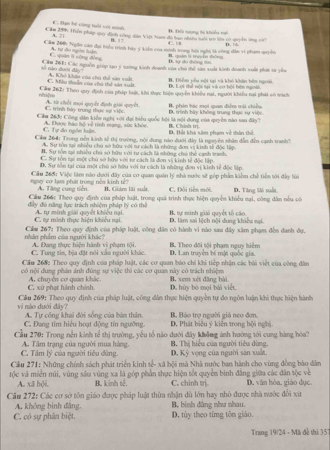 C. Bạn bê cùng tuổi với minh.
D. Đối tượng bị khiếu nại.
Câu 259: Hiển pháp quy định công dân Việt Nam đù bao nhiêu tuổi trờ lên có quyền ứng cử?
A. 21 B. 17.
C. 18. D. 16.
Câu 260: Ngăn cản đại biểu trình bảy ý kiến của minh trong hội nghị là công dân vì phạm quyền
A. tự do ngôn luận.
B. quản lí truyền thông.
C. quản li cộng đồng. D. tự do thông tin.
Câu 261: Các nguồn giúp tạo ý tưởng kinh doanh của chú thể sản xuất kinh doanh xuất phát từ yếu
tổ nào dưới đây?
A. Khó khăn của chủ thể sản xuất. B. Điểm yếu nội tại và khó khăn bên ngoài,
C. Mâu thuẫn của chủ thể sân xuất. D. Lợi thể nội tại và cơ hội bên ngoài.
Câu 262: Theo quy định của pháp luật, khi thực hiện quyền khiếu nại, người khiếu nại phải có trách
nhiệm
A. từ chối mọi quyết định giải quyết. B. phân bác mọi quan điểm trái chiều.
C. trình bảy trung thực sự việc. D. trình bày không trung thực sự việc.
Câu 263: Công dân kiến nghị với đại biểu quốc hội là nội dung của quyền nào sau đây?
A. Được bảo hộ về tính mạng, sức khỏe. B. Chính trị.
C. Tự do ngôn luận. D. Bất khả xâm pham về thân thể
Câu 264: Trong nền kinh tế thị trường, nội dung nào dưới đây là nguyên nhân đẫn đến cạnh tranh?
A. Sự tồn tại nhiều chủ sở hữu với tư cách là những đơn vị kinh tế độc lập.
B. Sự tồn tại nhiễu chủ sở hữu với tư cách là những chù thể cạnh tranh.
C. Sự tồn tại một chủ sở hữu với tư cách là đơn vị kinh tế độc lập.
D. Sự tồn tại của một chủ sở hữu với tư cách là những đơn vị kinh tế độc lập.
Câu 265: Việc làm nào dưới đây của cơ quan quản lý nhà nước sẽ góp phần kiểm chế tiến tới đầy lùi
nguy cơ lạm phát trong nền kinh tế?
A. Tăng cung tiền. B. Giảm lãi suất. C. Đổi tiền mới. D. Tăng lãi suất.
Câu 266: Theo quy định của pháp luật, trong quá trình thực hiện quyền khiếu nại, công dân nếu có
đây đủ năng lực trách nhiệm pháp lý có thể
A. tự mình giải quyết khiếu nại. B. tự mình giải quyết tố cáo.
C. tự mình thực hiện khiếu nại. D. làm sai lệch nội dung khiếu nại.
Câu 267: Theo quy định của pháp luật, công dân có hành vi nào sau đây xâm phạm đến danh dự,
nhân phâm của người khác?
A. Đang thực hiện hành vị phạm tội. B. Theo dõi tội phạm nguy hiểm
C. Tung tin, bịa đặt nói xấu người khác. D. Lan truyền bí mật quốc gia.
Câu 268: Theo quy định của pháp luật, các cơ quan báo chí khi tiếp nhận các bài viết của công dân
có nội dung phân ánh đúng sự việc thì các cơ quan này có trách nhiệm
A. chuyển cơ quan khác. B. xem xét đăng bài.
C. xử phạt hành chính. D. hủy bỏ mọi bài viết.
Câu 269: Theo quy định của pháp luật, công dân thực hiện quyền tự do ngôn luận khi thực hiện hành
vi nào dưới đây?
A. Tự công khai đời sống của bản thân. B. Bảo trợ người già neo đơn.
C. Đang tìm hiều hoạt động tín ngưỡng. D. Phát biểu ý kiến trong hội nghị.
Cầu 270: Trong nền kinh tế thị trường, yếu tố nào dưới đây không ảnh hưởng tới cung hàng hóa?
A. Tâm trạng của người mua hàng.  B. Thị hiếu của người tiêu dùng.
C. Tâm lý của người tiêu dùng. D. Kỳ vọng của người sản xuất.
Câu 271: Những chính sách phát triển kinh tế- xã hội mà Nhà nước ban hành cho vùng đồng bảo dân
tộc và miền núi, vùng sâu vùng xa là góp phần thực hiện tốt quyền bình đăng giữa các dân tộc về
A. xã hội. B. kinh tế. C. chính trị. D. văn hóa, giáo dục.
Câu 272: Các cơ sở tôn giáo được pháp luật thừa nhận dù lớn hay nhỏ được nhà nước đối xử
A. không bình đăng. B. bình đăng như nhau.
C. có sự phân biệt. D. tùy theo từng tôn giáo.
Trang 19/24 - Mã đề thi 357