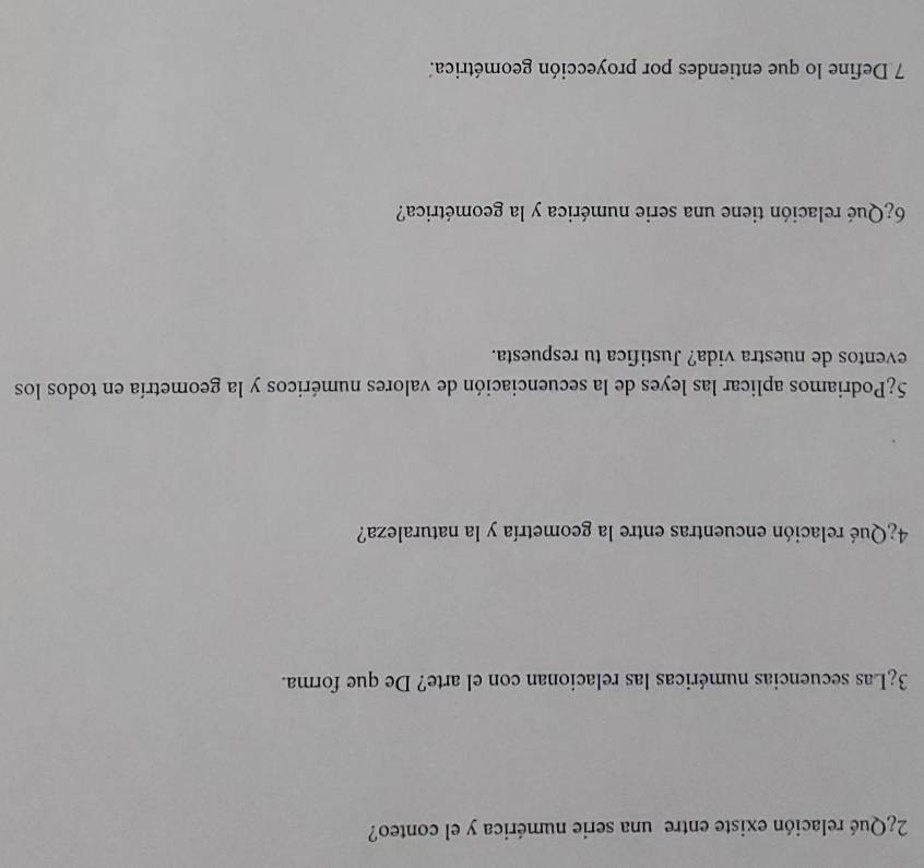 2¿Qué relación existe entre una serie numérica y el conteo? 
3¿Las secuencias numéricas las relacionan con el arte? De que forma. 
4¿Qué relación encuentras entre la geometría y la naturaleza? 
5¿Podriamos aplicar las leyes de la secuenciación de valores numéricos y la geometría en todos los 
eventos de nuestra vida? Justifica tu respuesta. 
6¿Qué relación tiene una serie numérica y la geométrica? 
7 Define lo que entiendes por proyección geométrica.'