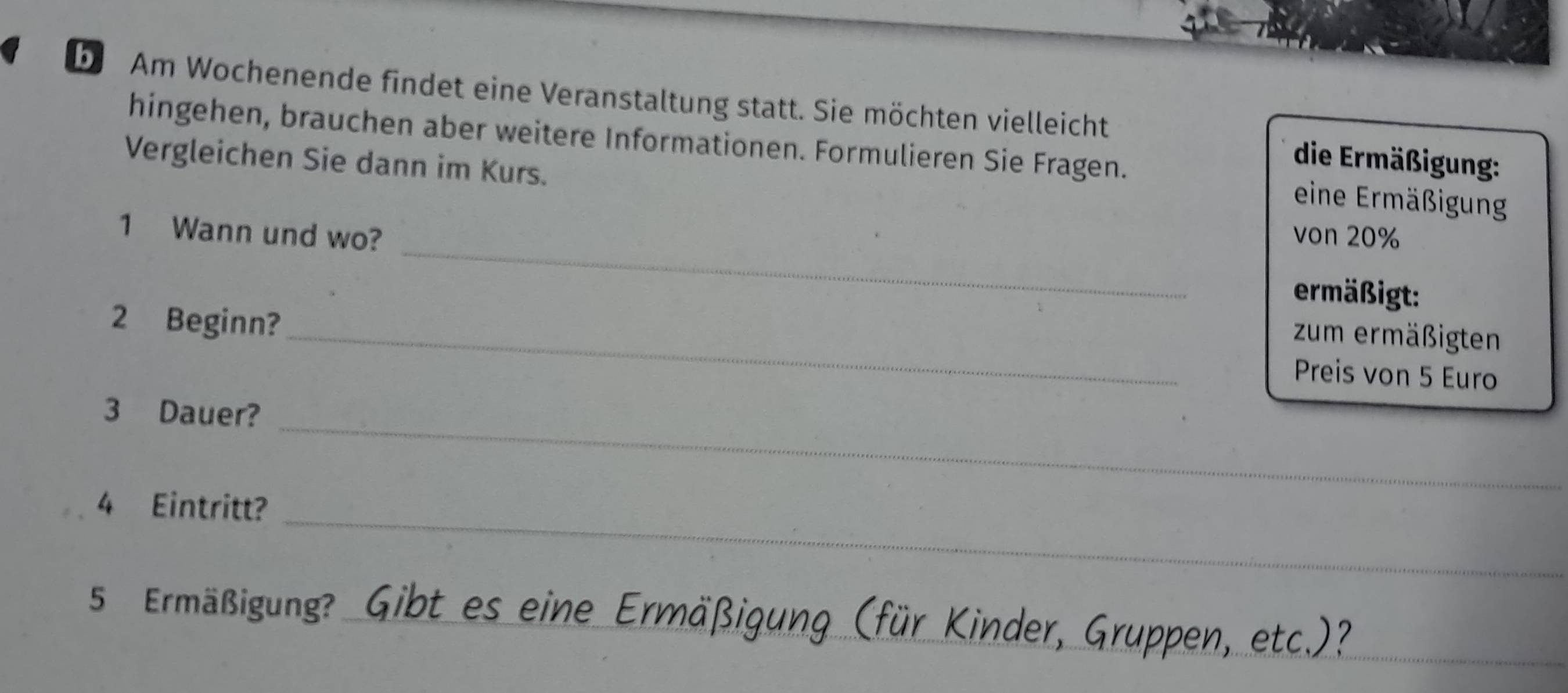 Am Wochenende findet eine Veranstaltung statt. Sie möchten vielleicht die Ermäßigung: 
hingehen, brauchen aber weitere Informationen. Formulieren Sie Fragen. eine Ermäßigung 
Vergleichen Sie dann im Kurs. 
_ 
1 Wann und wo? von 20%
ermäßigt: 
2 Beginn? 
_zum ermäßigten 
Preis von 5 Euro
_
3 Dauer? 
_ 
4 Eintritt? 
5 Ermäßigung? Gibt es eine Ermäßigung (für Kinder, Gruppen, etc.)?_