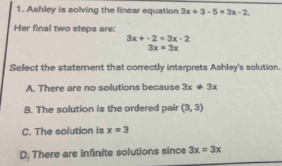 Ashley is solving the linear equation 3x+3-5=3x-2
Her final two steps are:
3x/ -2=3x-2
3x=3x
Select the statement that correctly interprets Ashley's solution.
A. There are no solutions because 3x!= 3x
B. The solution is the ordered pair (3,3)
C. The solution is x=3
D. There are infinite solutions since 3x=3x