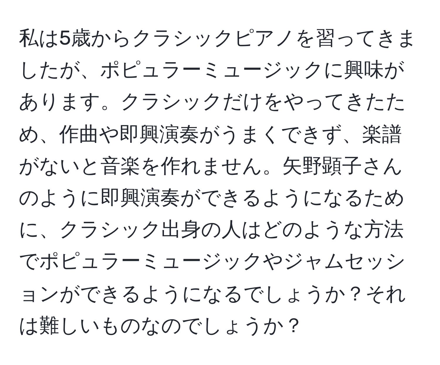 私は5歳からクラシックピアノを習ってきましたが、ポピュラーミュージックに興味があります。クラシックだけをやってきたため、作曲や即興演奏がうまくできず、楽譜がないと音楽を作れません。矢野顕子さんのように即興演奏ができるようになるために、クラシック出身の人はどのような方法でポピュラーミュージックやジャムセッションができるようになるでしょうか？それは難しいものなのでしょうか？