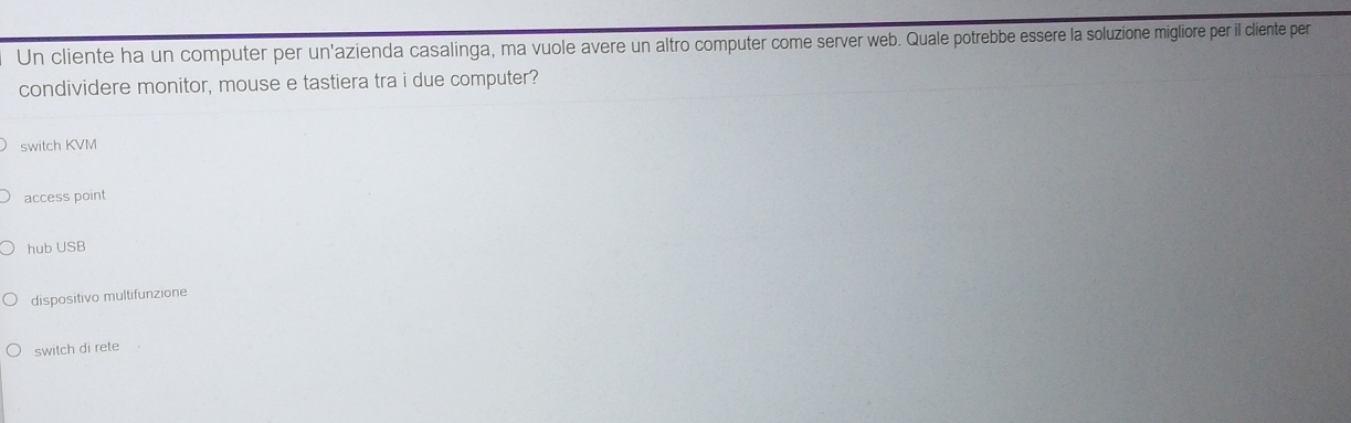 Un cliente ha un computer per un'azienda casalinga, ma vuole avere un altro computer come server web. Quale potrebbe essere la soluzione migliore per il cliente per
condividere monitor, mouse e tastiera tra i due computer?
switch KVM
access point
hub USB
dispositivo multifunzione
switch di rete