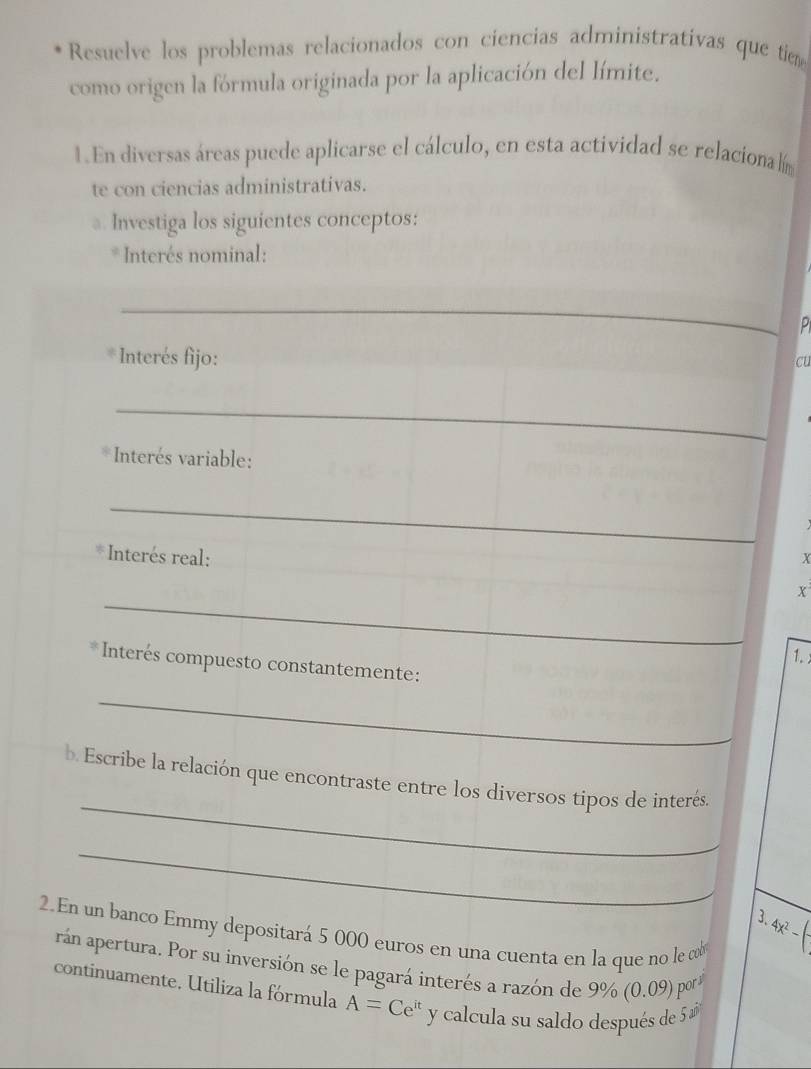 Resuelve los problemas relacionados con ciencias administrativas que tiem 
como origen la fórmula originada por la aplicación del límite. 
1. En diversas áreas puede aplicarse el cálculo, en esta actividad se relacionalím 
te con ciencias administrativas. 
a. Investiga los siguientes conceptos: 
* Interés nominal: 
_ 
P 
* Interés fijo: 
cu 
_ 
* Interés variable: 
_ 
* Interés real: x
_
x
1. 
* Interés compuesto constantemente: 
_ 
_ 
b. Escribe la relación que encontraste entre los diversos tipos de interés. 
__ 
_ 
3. 4x^2-
2. En un banco Emmy depositará 5 000 euros en una cuenta en la que no le co 
rán apertura. Por su inversión se le pagará interés a razón de 9% (0.09) pors 
continuamente. Utiliza la fórmula A=Ce^(it) y calcula su saldo después de 5