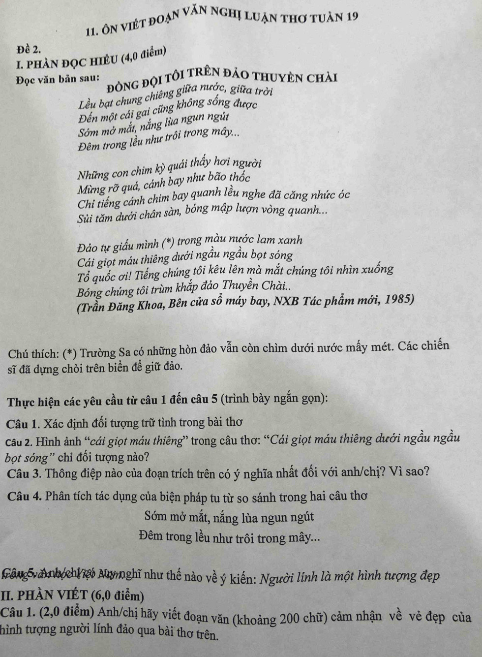 Ôn việt đoạn văn nghị luẠn thơ tuàn 19
Đề 2.
I. PHÀN ĐỌC HIÊU (4,0 điểm)
Đọc văn bản sau: đÒNG ĐỌI TÔI TRÊN ĐảO THUYÊN Chài
Lều bạt chung chiêng giữa nước, giữa trời
Đến một cải gai cũng không sống được
Sớm mở mắt, nắng lùa ngun ngút
Đêm trong lều như trôi trong mây...
Những con chim kỳ quái thấy hơi người
Mừng rỡ quá, cánh bay như bão thốc
Chi tiếng cánh chim bay quanh lều nghe đã căng nhức óc
Sử tăm dưới chân sàn, bóng mập lượn vòng quanh....
Đảo tự giấu mình (*) trong màu nước lam xanh
Cái giọt máu thiêng dưới ngầu ngầu bọt sóng
Tổ quốc ơi! Tiếng chúng tôi kêu lên mà mắt chúng tôi nhìn xuống
Bóng chúng tôi trùm khắp đảo Thuyền Chài..
(Trần Đăng Khoa, Bên cửa số máy bay, NXB Tác phẩm mới, 1985)
Chú thích: (*) Trường Sa có những hòn đảo vẫn còn chìm dưới nước mấy mét. Các chiến
sĩ đã dựng chòi trên biển để giữ đảo.
Thực hiện các yêu cầu từ câu 1 đến câu 5 (trình bày ngắn gọn):
Câu 1. Xác định đối tượng trữ tình trong bài thơ
Câu 2. Hình ảnh “cái giọt máu thiêng” trong câu thơ: “Cái giọt máu thiêng dưới ngầu ngầu
bọt sóng'' chỉ đối tượng nào?
Câu 3. Thông điệp nào của đoạn trích trên có ý nghĩa nhất đối với anh/chị? Vì sao?
Câu 4. Phân tích tác dụng của biện pháp tu từ so sánh trong hai câu thơ
Sớm mở mắt, nắng lùa ngun ngút
Đêm trong lều như trôi trong mây...
Gông và nh chiới Numghĩ như thế nào về ý kiến: Người lính là một hình tượng đẹp
II. PHÀN VIÉT (6,0 điểm)
Câu 1. (2,0 điểm) Anh/chị hãy viết đoạn văn (khoảng 200 chữ) cảm nhận về vẻ đẹp của
thình tượng người lính đảo qua bài thơ trên.