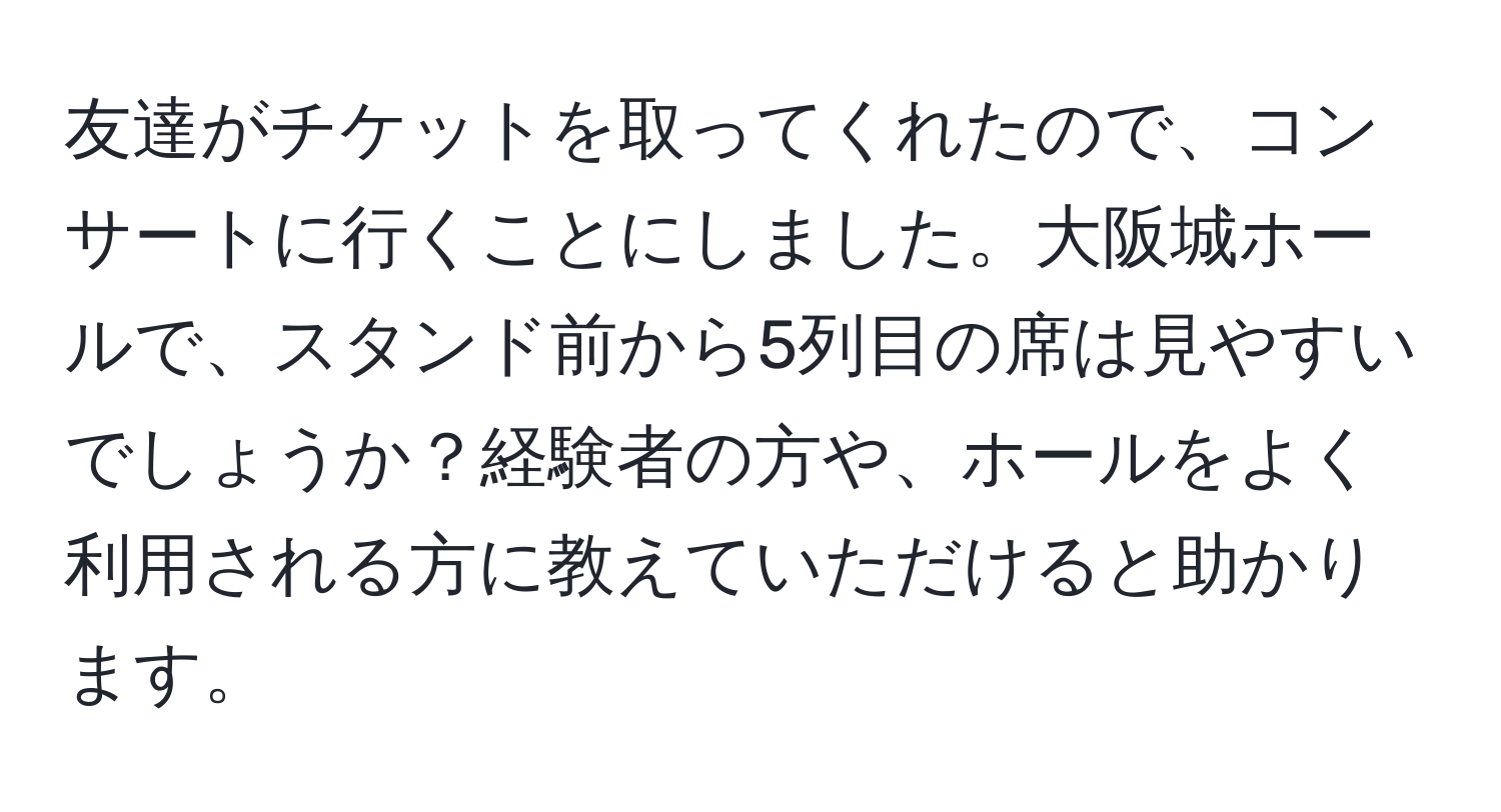 友達がチケットを取ってくれたので、コンサートに行くことにしました。大阪城ホールで、スタンド前から5列目の席は見やすいでしょうか？経験者の方や、ホールをよく利用される方に教えていただけると助かります。