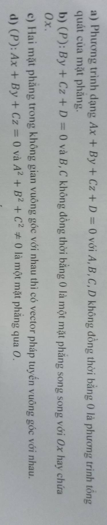 a) Phương trình dạng Ax+By+Cz+D=0 với A, B, C, D không đồng thời bằng 0 là phương trình tổng
quát của mặt phăng.
b) (P )^·  By+Cz+D=0 và B, C không đồng thời bằng 0 là một mặt phẳng song song với Ox hay chứa
Ox.
c) Hai mặt phẳng trong không gian vuông góc với nhau thì có vector pháp tuyến vuông góc với nhau.
d) (P): Ax+By+Cz=0 và A^2+B^2+C^2!= 0 là một mặt phắng qua 0.