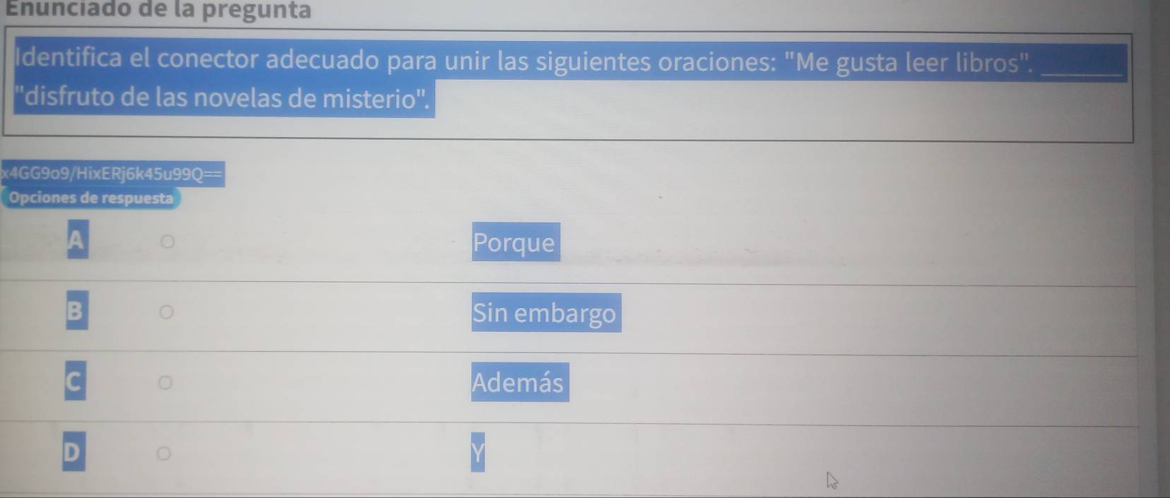 Enunciado de la pregunta
Identifica el conector adecuado para unir las siguientes oraciones: "Me gusta leer libros"._
''disfruto de las novelas de misterio''.
x4GG9o9/HixERj6k45u99Q==
Opciones de respuesta
A
Porque
B Sin embargo
C Además
D