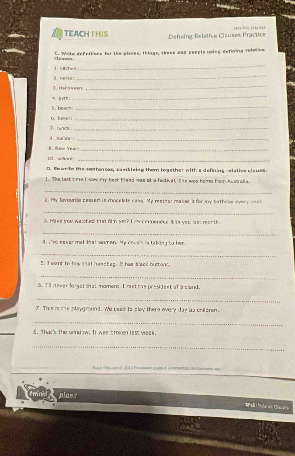 TEACHTHIS RELATIVE CLAUSES 
Defning Relative Clauses Practice 
C. Write definitions for the places, things, times and people using defining relative 
clauses. 
1.kitchen: 
_ 
2. nurse: 
_ 
3. Halloween 
_ 
4. gym: 
_ 
5. beach: 
_ 
6. baker 
_ 
7. lunch：_ 
8. builder_ 
9. New Year:_ 
10. school:_ 
D. Rewrite the sentences, combining them together with a defining relative clause. 
1. The last time I saw my best friend was at a festival. She was home from Australia. 
_ 
2. My favourite dessert is chocolate cake. My mother makes it for my birthday every year 
_ 
3. Have you watched that film yet? I recommended it to you last month. 
_ 
4. I've never met that woman. My cousin is talking to her. 
_ 
5. I want to buy that handbag. It has black buttons. 
_ 
6. I'll never forget that moment. I met the president of Ireland. 
_ 
7. This is the playground. We used to play there every day as children. 
_ 
8. That's the window. It was broken last week. 
_ 
Teach-This com f 2021 Permisaion granted to sepodume for chasmom use 
twinkl planit 
SPaG | Relative Clauses