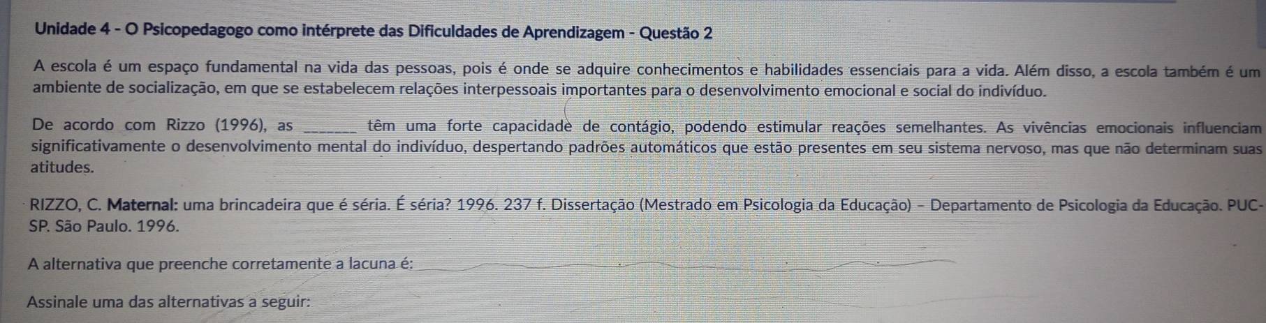 Unidade 4 - O Psicopedagogo como intérprete das Dificuldades de Aprendizagem - Questão 2 
A escola é um espaço fundamental na vida das pessoas, pois é onde se adquire conhecimentos e habilidades essenciais para a vida. Além disso, a escola também é um 
ambiente de socialização, em que se estabelecem relações interpessoais importantes para o desenvolvimento emocional e social do indivíduo. 
De acordo com Rizzo (1996), as _têm uma forte capacidade de contágio, podendo estimular reações semelhantes. As vivências emocionais influenciam 
significativamente o desenvolvimento mental do indivíduo, despertando padrões automáticos que estão presentes em seu sistema nervoso, mas que não determinam suas 
atitudes. 
RIZZO, C. Maternal: uma brincadeira que é séria. É séria? 1996. 237 f. Dissertação (Mestrado em Psicologia da Educação) - Departamento de Psicologia da Educação. PUC- 
SP. São Paulo. 1996. 
A alternativa que preenche corretamente a lacuna é: 
Assinale uma das alternativas a seguir: