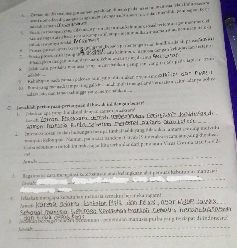 Zaman ini dikenal dengan zaman peralihan dimana pada masa ini manusia telah hidup secara
semi nomaden di gua-gua yang disebut dengan abris sous roche dan memiliki pembagian kerja
adalah zaman me ihilum
5. Suatu perjuangan yang dilakukan perorangan atau kelompok sosial tertentu, agar memperoleh
kemenangan atau hasil secara kompetitif, tanpa menimbulkan ancaman atau benturan fisik di
pihak lawannya adalah ker
6. Proses-proses interaksi yang mengarah kepada pertentangan dan konflik adalah proses
7. Suatu proses sosial yang timbul ketika suatu kelompok manusia dengan kebudayaan tertentu
dihadapkan dengan unsur dari suatu kebudayaan asing disebut
8. Salah satu perilaku manusia yang menyebabkan penipisan yang terjadi pada lapisan ozon
adalah ....
9. Kehidupan pada zaman paleozoikum yaitu ditemukan organisme
10. Bumi yang menjadi tempat tinggal kita sudah mulai mengalami kerusakan yakni adanya polusi
udara, air, dan tanah sehingga yang menyebabkan ....
C. Jawablah pertanyaan-pertanyaan di bawah ini dengan benar!
1. Jelaskan apa yang dimaksud dengan zaman praaksara!
Jawab:
_
20mo
2. Interaksi sosial adalah hubungan berupa timbal balik yang dilakukan antara seorang individu
maupun kelompok. Namun, pada saat pandemi Covid-19 interaksi secara langsung dibatasi.
Coba sebutkan contoh interaksi agar kita terhindar dari penularan Virus Corona atau Covid-
19!
_
Jawab:
_
_
3. Bagaimana cara mengatasi keterbatasan atau kelangkaan alat pemuas kebutuhan manusia?
_
Jawab:_
_
_
4. Jelaskan mengapa kebutuhan manusia semakin beraneka ragam?
_
Jawab:
5. Jelaskan berbagal macam penemuan −penemuan manusia purba yang terdapat di Indonesia?
Jawab:
_
_