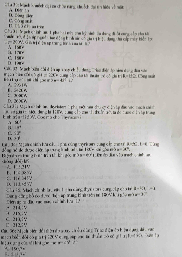 Mạch khuếch đại có chức năng khuếch đại tín hiệu về mặt:
A. Điện áp
B. Dòng điện
C. Công suất
D. Cả 3 đáp án trên
*Câu 31: Mạch chính lựu 1 pha hai nửa chu ký hình tia dùng đi-ốt cung cấp cho tái
thuần trở, điện áp nguồn tác động hình sin có giá trị hiệu dụng thứ cấp máy biển áp:
U_2=200V. Giá trị điện áp trung bình của tái là?
A. 160V
B. 170V
C. 180V
D. 190V
Câu 32: Mạch biển đổi điện áp xoay chiều dùng Triac điện áp hiệu dụng đầu vào
mạch biển đổi có giá trị 220V cung cấp cho tải thuần trở có giá trị R=15Omega :. Công suất
tiêu thụ của tải khi góc mở a=45°la ?
A. 2931W
B. 2420W
C. 3000W
D. 2600W
Câu 33: Mạch chỉnh lưu thyristors 1 pha một nửa chu kỳ điện áp đầu vào mạch chính
lưu có giá trị hiệu dụng là 120V, cung cấp cho tải thuần trở, ta đo được điện áp trung
bình trên tải 50V. Góc mớ cho Thyristors?
A. 60°
B. 45°
C. 90°
D. 30°
Câu 34: Mạch chỉnh lưu cầu 1 pha dùng thyristors cung cấp cho tải R=5Omega ,L=0 , Dùng
đồng hồ đo được điện áp trung bình trên tải 180V khi góc mở a=30°.
Điện áp ra trung bình trên tải khi góc mở a=60° (diện áp đầu vào mạch chính lưu
không đổi) là?
A. 115,21V
B. 114,585V
C. 116,345V
D. 113,456V
Câu 35: Mạch chính lưu cầu 1 pha dùng thyristors cung cấp cho tải R=5Omega ,L=0.
Dùng đồng hồ đo được điện áp trung bình trên tái 180V khi góc mở a=30°.
Điện áp ra đầu vào mạch chính lưu là?
A. 214,2V
B. 215,2V
C. 213,2V
D. 212,2V
Câu 36: Mạch biến đổi điện áp xoay chiều dùng Triac điện áp hiệu dụng đầu vào
mạch biến đối có giá trị 220V cung cấp cho tải thuần trở có giá trị R=15Omega Điện áp
hiệu dụng của tải khi góc mở a=45°la ?
A. 190,7V
B. 215,7V