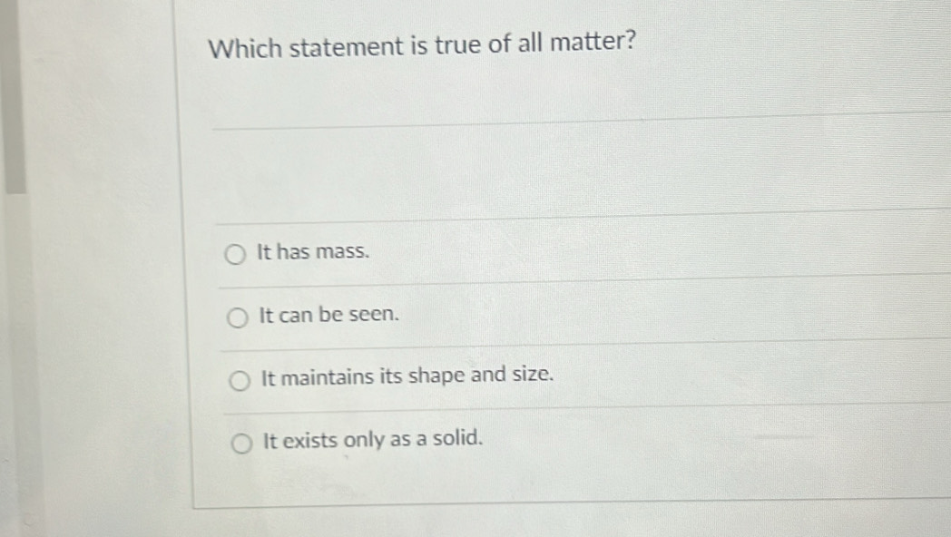 Which statement is true of all matter?
It has mass.
It can be seen.
It maintains its shape and size.
It exists only as a solid.