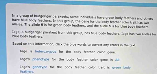 In a group of budgerigar parakeets, some individuals have green body feathers and others 
have blue body feathers. In this group, the gene for the body feather color trait has two 
alleles. The allele B is for green body feathers, and the allele b is for blue body feathers. 
Iago, a budgerigar parakeet from this group, has blue body feathers. Iago has two alleles for 
blue body feathers. 
Based on this information, click the blue words to correct any errors in the text. 
Iago is heterozygous for the body feather color gene. 
Iago's phenotype for the body feather color gene is BB. 
Iago's genotype for the body feather color trait is green body 
feathers.