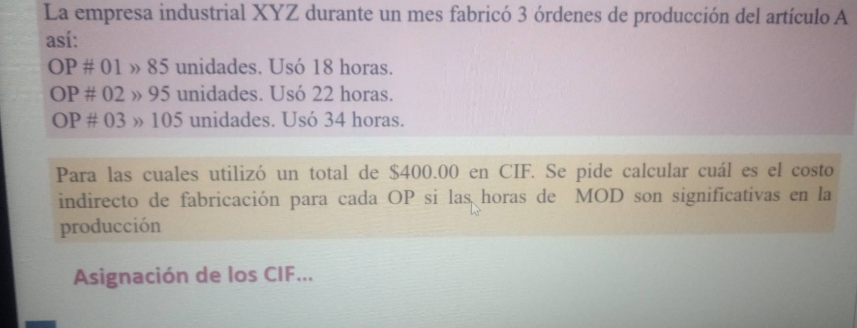 La empresa industrial XYZ durante un mes fabricó 3 órdenes de producción del artículo A 
así: 
OF # ( 01 » 85 unidades. Usó 18 horas.
OP# 02 » 95 unidades. Usó 22 horas.
OP# 03 3 » 105 unidades. Usó 34 horas. 
Para las cuales utilizó un total de $400.00 en CIF. Se pide calcular cuál es el costo 
indirecto de fabricación para cada OP si las horas de MOD son significativas en la 
producción 
Asignación de los CIF...