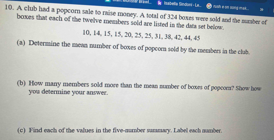 onster Brawl... Isabella Sindoni - Le... rush e on song mak... » 
10. A club had a popcorn sale to raise money. A total of 324 boxes were sold and the number of 
boxes that each of the twelve members sold are listed in the data set below.
10, 14, 15, 15, 20, 25, 25, 31, 38, 42, 44, 45
(a) Determine the mean number of boxes of popcorn sold by the members in the club. 
(b) How many members sold more than the mean number of boxes of popcorn? Show how 
you determine your answer. 
(c) Find each of the values in the five-number summary. Label each number.