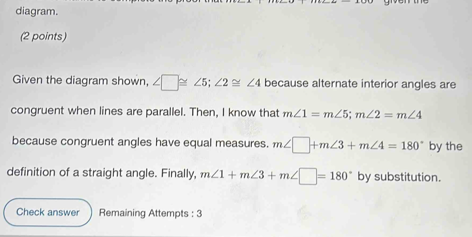 diagram. 
(2 points) 
Given the diagram shown, ∠ □ ≌ ∠ 5; ∠ 2≌ ∠ 4 because alternate interior angles are 
congruent when lines are parallel. Then, I know that m∠ 1=m∠ 5; m∠ 2=m∠ 4
because congruent angles have equal measures. m∠ □ +m∠ 3+m∠ 4=180° by the 
definition of a straight angle. Finally, m∠ 1+m∠ 3+m∠ □ =180° by substitution. 
Check answer Remaining Attempts : 3