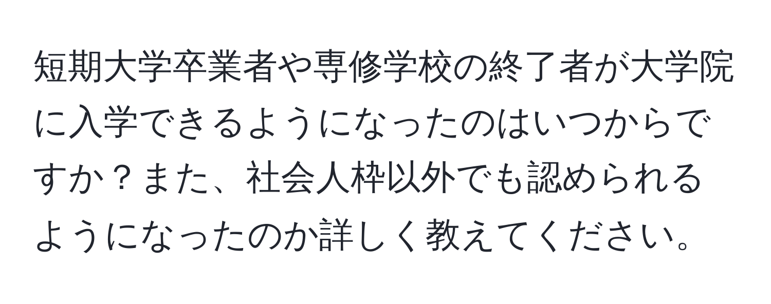 短期大学卒業者や専修学校の終了者が大学院に入学できるようになったのはいつからですか？また、社会人枠以外でも認められるようになったのか詳しく教えてください。