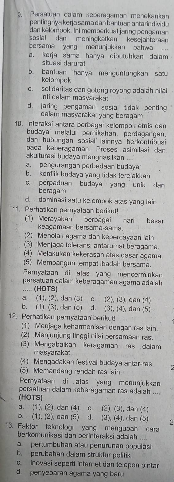 Persatuan dalam keberagaman menekankan
pentingnya kerja sama dan bantuan antarindividu
dan kelompok. Ini memperkuat jaring pengaman
sosial dan meningkatkan kesejahteraan
bersama yang menunjukkan bahwa
a. kerja sama hanya dibutuhkan dalam
situasi darurat
b. bantuan hanya menguntungkan satu
kelompok
c. solidaritas dan gotong royong adaláh nilai
inti dalam masyarakat
d. jaring pengaman sosial tidak penting
dalam masyarakat yang beragam
10. Interaksi antara berbagai kelompok etnis dan
budaya melalui pernikahan, perdagangan,
dan hubungan sosial lainnya berkontribusi
pada keberagaman. Proses asimilasi dan
akulturasi budaya menghasilkan ....
a. pengurangan perbedaan budaya
b. konflik budaya yang tidak terelakkan
c. perpaduan budaya yang unik dan
beragam
d. dominasi satu kelompok atas yang lain
11. Perhatikan pernyataan berikut!
(1) Merayakan berbagai hari besar
keagamaan bersama-sama.
(2) Menolak agama dan kepercayaan lain.
(3) Menjaga toleransi antarumat beragama.
(4) Melakukan kekerasan atas dasar agama.
(5) Membangun tempat ibadah bersama.
Pernyataan di atas yang mencerminkan
persatuan dalam keberagaman agama adalah
..... (HOTS)
a. (1), (2), dan (3) c. (2), (3), dan (4)
b. (1), (3), dan (5) d. (3), (4), dan (5) 
12. Perhatikan pernyataan berikut!
(1) Menjaga keharmonisan dengan ras lain.
(2) Menjunjung tinggi nilai persamaan ras.
(3) Mengabaikan keragaman ras dalam
masyarakat.
(4) Mengadakan festival budaya antar-ras. 2
(5) Memandang rendah ras lain.
Pernyataan di atas yang menunjukkan
persatuan dalam keberagaman ras adalah ....
(HOTS)
a. (1), (2), dan (4) c. (2), (3), dan (4)
b. (1), (2), dan (5) d. (3), (4), dan (5) 2
13. Faktor teknologi yang mengubah cara
berkomunikasi dan berinteraksi adalah ....
a. pertumbuhan atau penurunan populàsi
b. perubahan dalam struktur politik
c. inovasi seperti internet dan telepon pintar
d. penyebaran agama yang baru