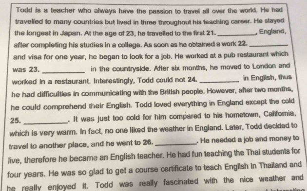 Todd is a teacher who always have the passion to travel all over the world. He had 
travelled to many countries but lived in three throughout his teaching career. He stayed 
the longest in Japan. At the age of 23, he travelled to the first 21. _, England, 
after completing his studies in a college. As soon as he obtained a work 22._ 
and visa for one year, he began to look for a job. He worked at a pub restaurant which 
was 23. _in the countryside. After six months, he moved to London and 
worked in a restaurant. Interestingly, Todd could not 24. _in English, thus 
he had difficulties in communicating with the British people. However, after two months, 
he could comprehend their English. Todd loved everything in England except the cold 
25. _. It was just too cold for him compared to his hometown, Califomia, 
which is very warm. In fact, no one liked the weather in England. Later, Todd decided to 
travel to another place, and he went to 26. _. He needed a job and money to 
live, therefore he became an English teacher. He had fun teaching the Thai students for
four years. He was so glad to get a course certificate to teach English in Thailand and 
he really enjoyed it. Todd was really fascinated with the nice weather and