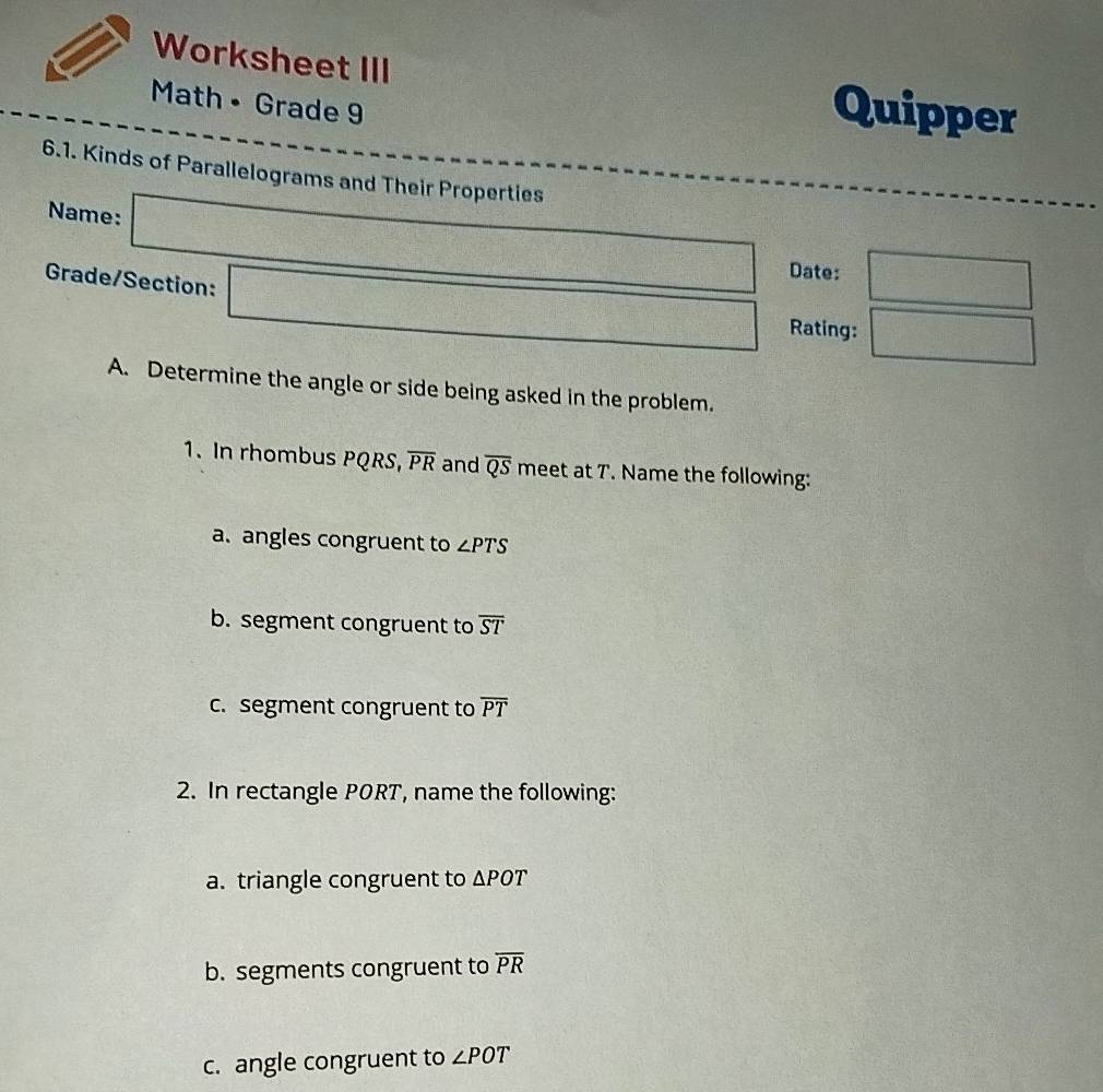 Worksheet III Quipper
Math • Grade 9
6.1. Kinds of Parallelograms and Their Properties
Name: □ f(x)= 1/2 x^2+2x-x^3+·s +x^n
Date: □ 
Grade/Section: □ Rating: □ 
A. Determine the angle or side being asked in the problem.
1. In rhombus PQRS, overline PR and overline QS meet at 7. Name the following:
a. angles congruent to ∠ PTS
b. segment congruent to overline ST
c. segment congruent to overline PT
2. In rectangle PORT, name the following:
a. triangle congruent to △ POT
b. segments congruent to overline PR
c. angle congruent to ∠ POT