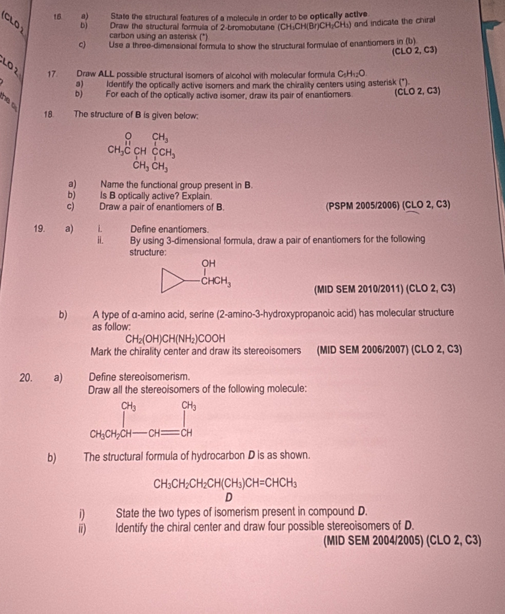 CLO
18 a) State the structural features of a molecule in order to be optically active
b) Draw the structural formula of 2-bromobutane (CH_3CH(Br)CH_2CH_3) and indicate the chiral
carbon using an asterisk (*)
c) Use a three-dimensional formula to show the structural formulae of enantiomers in (b)
(CLO 2, C3)
LO2
17 Draw ALL possible structural isomers of alcohol with molecular formula C_5H_12O
s)   ldentify the optically active isomers and mark the chirality centers using asterisk (*).
b) For each of the optically active isomer, draw its pair of enantiomers. (CLO 2, C3)
he  
18. The structure of B is given below:
beginarrayr OCH_3 CH_3COHCOH_3 CH_3CH_3endarray
a) Name the functional group present in B.
b) Is B optically active? Explain.
c) _ Draw a pair of enantiomers of B. (PSPM 2005/2006) (CLO 2, C3)
19. €a) i. Define enantiomers.
ii. By using 3-dimensional formula, draw a pair of enantiomers for the following
structure:
(MID SEM 2010/2011) (CLO 2, C3)
b) A type of α-amino acid, serine (2-amino-3-hydroxypropanoic acid) has molecular structure
as follow:
CH_2(OH)CH(NH_2)COOH
Mark the chirality center and draw its stereoisomers (MID SEM 2006/2007) (CLO 2, C3)
20. a) Define stereoisomerism.
Draw all the stereoisomers of the following molecule:
CH_3 CH_3
| frac 12^2 1/2 
CH_3CH_2CH-CH=CH
b)€ The structural formula of hydrocarbon D is as shown.
CH_3CH_2CH_2CH(CH_3)CH=CHCH_3
D
i) State the two types of isomerism present in compound D.
ii) Identify the chiral center and draw four possible stereoisomers of D.
(MID SEM 2004/2005) (CLO 2, C3)