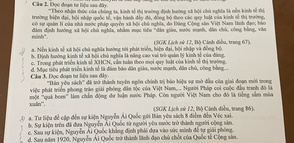 Đọc đoạn tư liệu sau đây.
“Theo nhận thức của chúng ta, kinh tế thị trường định hướng xã hội chủ nghĩa là nền kinh tế thị
trường hiện đại, hội nhập quốc tể, vận hành đầy đủ, đồng bộ theo các quy luật của kinh tế thị trường,
có sự quản lí của nhà nước pháp quyền xã hội chủ nghĩa, do Đảng Cộng sản Việt Nam lãnh đạo; bảo
đảm định hướng xã hội chủ nghĩa, nhằm mục tiêu “dân giàu, nước mạnh, dân chủ, công bằng, văn
minh".
(SGK Lịch sử 12, Bộ Cánh diều, trang 67).
a. Nền kinh tế xã hội chủ nghĩa hướng tới phát triển, hiện đại, hội nhập và đồng bộ.
b. Định hướng kinh tế xã hội chủ nghĩa là nâng cao vai trò quản lý kinh tế của đảng.
c. Trong phát triển kinh tế XHCN, cần tuân theo mọi quy luật của kinh tế thị trường.
d. Mục tiểu phát triển kinh tế là đảm bảo dân giàu, nước mạnh, dân chủ, công bằng...
Câu 3. Đọc đoạn tư liệu sau đây.
“Bản yêu sách” đã trở thành tuyên ngôn chính trị báo hiệu sự mở đầu của giai đoạn mới trong
việc phát triển phong trào giải phóng dân tộc của Việt Nam,... Người Pháp coi cuộc đấu tranh đó là
một “quả bom” làm chấn động dư luận nước Pháp. Còn người Việt Nam cho đó là tiếng sấm mùa
xuân'.
(SGK Lịch sử 12, Bộ Cánh diều, trang 86).
a. Tư liệu đề cập đến sự kiện Nguyễn Ái Quốc gửi Bản yêu sách 8 điểm đến Véc xai.
b. Sự kiện trên đã đưa Nguyễn Ái Quốc từ người yêu nước trở thành người cộng sản.
c. Sau sự kiện, Nguyễn Ái Quốc khẳng định phải dựa vào sức mình để tự giải phóng.
d. Sau năm 1920, Nguyễn Ái Quốc trở thành lãnh đạo chủ chốt của Quốc tế Cộng sản.