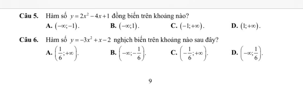 Hàm số y=2x^2-4x+1 đồng biến trên khoảng nào?
A. (-∈fty ;-1). B. (-∈fty ;1). C. (-1;+∈fty ). D. (1;+∈fty ). 
Câu 6. Hàm số y=-3x^2+x-2 nghịch biến trên khoảng nào sau đây?
A. ( 1/6 ;+∈fty ). B. (-∈fty ;- 1/6 ). C. (- 1/6 ;+∈fty ). D. (-∈fty ; 1/6 ). 
9