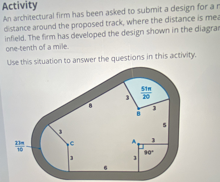 Activity
An architectural firm has been asked to submit a design for a n
distance around the proposed track, where the distance is mea
infield. The firm has developed the design shown in the diagrar
one-tenth of a mile.
Use this situation to answer the questions in this activity.